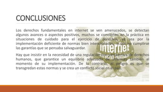CONCLUSIONES
Los derechos fundamentales en internet se ven amenazados, se detectan
algunos avances o aspectos positivos, muchos se convierten en la práctica en
situaciones de cuidado para el ejercicio de derechos, ya sea por la
implementación deficiente de normas bien intencionadas, o por no cumplirse
las garantías que se pensaba salvaguardar.
Hay que insistir en la necesidad de una regulación con perspectiva de derechos
humanos, que garantice un equilibrio adecuado de intereses también al
momento de su implementación. De lo contrario, el peligro es que se
transgredan estas normas y se crea un conflicto social en el país.
 