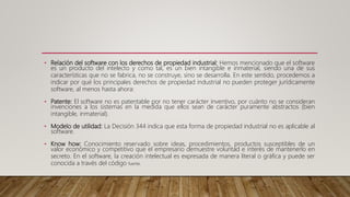 • Relación del software con los derechos de propiedad industrial: Hemos mencionado que el software
es un producto del intelecto y como tal, es un bien intangible e inmaterial, siendo una de sus
características que no se fabrica, no se construye, sino se desarrolla. En este sentido, procedemos a
indicar por qué los principales derechos de propiedad industrial no pueden proteger jurídicamente
software, al menos hasta ahora:
• Patente: El software no es patentable por no tener carácter inventivo, por cuánto no se consideran
invenciones a los sistemas en la medida que ellos sean de carácter puramente abstractos (bien
intangible, inmaterial).
• Modelo de utilidad: La Decisión 344 indica que esta forma de propiedad industrial no es aplicable al
software.
• Know how: Conocimiento reservado sobre ideas, procedimientos, productos susceptibles de un
valor económico y competitivo que el empresario demuestre voluntad e interés de mantenerlo en
secreto. En el software, la creación intelectual es expresada de manera literal o gráfica y puede ser
conocida a través del código fuente.
 
