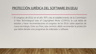 PROTECCIÓN JURÍDICA DEL SOFTWARE EN EEUU
• El congreso de EEUU en el año 1975 crea el establecimiento de la Commission
in New Technological Uses of Copyrighted Works (CONTU), la cual debía de
estudiar y hacer recomendaciones al congreso de los EEUU sobre aspectos de
nueva tecnología. Entre sus fines, esta comisión debió recomendar la protección
que debía dársele a los programas de ordenador o software.
 
