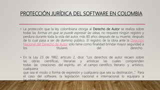 PROTECCIÓN JURÍDICA DEL SOFTWARE EN COLOMBIA
• La protección que la ley colombiana otorga al Derecho de Autor se realiza sobre
todas las formas en que se puede expresar las ideas, no requiere ningún registro y
perdura durante toda la vida del autor, más 80 años después de su muerte, después
de lo cual pasa a ser de dominio público. El registro de la obra ante la Dirección
Nacional del Derecho de Autor sólo tiene como finalidad brindar mayor seguridad a
los titulares del derecho.
• En la Ley 23 de 1982, artículo 2, dice: “Los derechos de autor recaen sobre
las obras científicas, literarias y artísticas las cuales comprenden
todas las creaciones del espíritu en el campo científico, literario y artístico,
cualquiera
que sea el modo o forma de expresión y cualquiera que sea su destinación…” Para
el caso del software, la legislación nacional e internacional lo equipara a
las obras literarias:
 