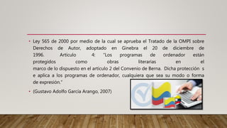 • Ley 565 de 2000 por medio de la cual se aprueba el Tratado de la OMPI sobre
Derechos de Autor, adoptado en Ginebra el 20 de diciembre de
1996. Artículo 4: “Los programas de ordenador están
protegidos como obras literarias en el
marco de lo dispuesto en el artículo 2 del Convenio de Berna. Dicha protección s
e aplica a los programas de ordenador, cualquiera que sea su modo o forma
de expresión.”
• (Gustavo Adolfo García Arango, 2007)
 