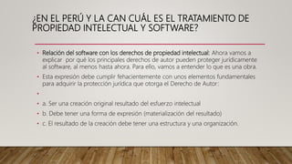 ¿EN EL PERÚ Y LA CAN CUÁL ES EL TRATAMIENTO DE
PROPIEDAD INTELECTUAL Y SOFTWARE?
• Relación del software con los derechos de propiedad intelectual: Ahora vamos a
explicar por qué los principales derechos de autor pueden proteger jurídicamente
al software, al menos hasta ahora. Para ello, vamos a entender lo que es una obra.
• Esta expresión debe cumplir fehacientemente con unos elementos fundamentales
para adquirir la protección jurídica que otorga el Derecho de Autor:
•
• a. Ser una creación original resultado del esfuerzo intelectual
• b. Debe tener una forma de expresión (materialización del resultado)
• c. El resultado de la creación debe tener una estructura y una organización.
 