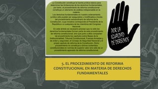 5. EL PROCEDIMIENTO DE REFORMA
CONSTITUCIONAL EN MATERIA DE DERECHOS
FUNDAMENTALES
La Constitución constituye la fuente jurídica básica para
determinar las limitaciones de los derechos fundamentales,
por tanto, el procedimiento de reforma constitucional
constituye un elemento de análisis indispensable en la
materia.
Los derechos fundamentales en nuestro ordenamiento
jurídico sólo pueden ser asegurados y modificados a través
del procedimiento extraordinario de reforma de la
Constitución, cuya iniciativa corresponde al Presidente de la
República o a cualquiera de los miembros del Congreso
Nacional.
En este ámbito es necesario precisar que no sólo los
derechos fundamentales forman parte de este procedimiento
de reforma constitucional, sino que junto a ellos comparten
tal procedimiento los capítulos sobre Bases de la
Institucionalidad, Tribunal Constitucional, Fuerzas Armadas y
de orden y seguridad, el Consejo de Seguridad Nacional y el
propio capítulo de reforma de la Constitución. Dicho
procedimiento no constituye a dichos contenidos
constitucionales en normas de superior valor sino sólo de un
procedimiento agravado de reforma constitucional.
 