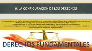 6. LA CONFIGURACIÓN DE LOS DERECHOS
Un enfoque diferente para precisar la definición constitucional de las limitaciones de los derechos, es la que se establece diferenciando los derechos
fundamentales de configuración constitucional y los derechos fundamentales de configuración legal.
Esta clasificación cabe en principio sólo si se asume las diferencias entre delimitación y limitación de los derechos.
Los derechos de configuración constitucional son aquellos que poseen desde la Constitución un grado de concreción más cerrado que finiquita la
descripción del tipo de derecho que se está protegiendo.
 