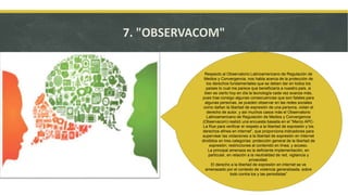 7. "OBSERVACOM"
Respecto al Observatorio Latinoamericano de Regulación de
Medios y Convergencia, nos habla acerca de la protección de
los derechos fundamentales que se deben dar en todos los
países lo cual me parece que beneficiaría a nuestro país, si
bien es cierto hoy en día la tecnología cada vez avanza más,
pues trae consigo algunas consecuencias que son fatales para
algunas personas, se pueden observar en las redes sociales
como dañan la libertad de expresión de una persona, violan el
derecho de autor, y así muchos casos más el Observatorio
Latinoamericano de Regulación de Medios y Convergencia
(Observacom) realizó una encuesta basada en el “Marco APC-
La Rue para verificar el respeto a la libertad de expresión y los
derechos afines en internet”, que proporciona indicadores para
supervisar las violaciones a la libertad de expresión en Internet
divididos en tres categorías: protección general de la libertad de
expresión; restricciones al contenido en línea; y acceso.
La principal amenaza es la deficiente implementación, en
particular, en relación a la neutralidad de red, vigilancia y
privacidad.
El derecho a la libertad de expresión en internet se ve
amenazado por el contexto de violencia generalizada, sobre
todo contra los y las periodistas”
 