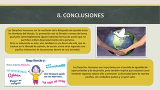 8. CONCLUSIONES
Los Derechos Humanos son la resultante de la Búsqueda de equidad entre
los Hombres del Mundo. Su promoción nos ha llevado a vernos de forma
igual pero lamentablemente siguen habiendo formas de acción que no
permiten el libre desenvolvimiento de la persona.
Pero no solamente es esto, sino también es una forma de vida, que se
traduce en la libertad de opinión, de acción, entre otros logrando una
pacífica interacción de las personas dentro de una Sociedad.
Leer más:
Los Derechos Humanos son importantes en el sentido de igualdad de
oportunidades y de desarrollo, pero también implica que nosotros como
hombres sepamos valorar ello y promover la diversidad pero de manera
pacífica, con verdadera justicia y un gran valor.
 