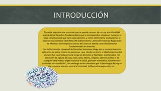 INTRODUCCIÓN
Con esta asignatura se pretende que se pueda conocer de cerca y a profundidad
acerca de los Derechos Fundamentales que le corresponden a todo ser humano, la
base constitucional que tiene cada derecho, y como último tema analizaremos la
posición que conlleva OBSERVACOM (Observatorio Latinoamericano de Regulación
de Medios y Convergencia) acerca del cómo se atenta contra los Derechos
Fundamentales en Internet.
Con la Declaración Universal de Derechos Humanos aboga por el reconocimiento y
aplicación de estos a todas las personas, que desde sus inicio el objetivo primordial
siempre fue que toda persona tenga los derechos y libertades proclamados "sin
distinción de alguna de raza, color, sexo, idioma, religión, opinión política o de
cualquier otra índole, origen nacional o social, posición económica, nacimiento o
cualquier otra condición", sin embargo se ven afectados por la tecnología de hoy en
día ya que se atentan contra la intimidad, la libertad de expresión, etc.
 