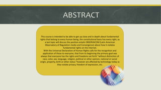 ABSTRACT
This course is intended to be able to get up close and in depth about fundamental
rights that belong to every human being, the constitutional basis has every right, as
a last topic will discuss the position entails OBSERVACOM (Latin American
Observatory of Regulation media and Convergence) about how it violates
fundamental rights on the Internet.
With the Universal Declaration of Human Rights calls for the recognition and
application of these to everyone, that from its beginning the primary goal was
always that everyone has the rights and freedoms set forth "without distinction of
race, color, sex, language, religion, political or other opinion, national or social
origin, property, birth or other status "however are affected by technology today as
they violate privacy, freedom of expression, etc.
 
