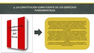 4. LA CONSTITUCIÓN COMO FUENTE DE LOS DERECHOS
FUNDAMENTALES
La Constitución enuncia los derechos fundamentales asegurados por ella,
delimitando los derechos, fijando sus atributos, los elementos subjetivos y
objetivos que lo identifican, como asimismo, determina limites ordinarios y
extraordinarios o autoriza al legislador para establecer limitaciones.
De la especificidad de los enunciados constitucionales del derecho se
pueden precisar atributos definitivos y situaciones de hecho no protegidos
por el derecho.
Así el grado de apertura de los enunciados constitucionales de derechos
fundamentales (ambigüedad de ellos o la autorización constitucional para la
configuración o restricción del derecho a favor del legislador) determinan
situaciones jurídicas denominadas prima facie, vale decir, un derecho
asegurado y garantizado por el orden constitucional, pero cuyo alcance no
está previsto o precisado de modo definitivo por la Constitución, por lo que
su objeto, sus obligaciones o sus obligados requieren una mayor concreción
o precisión.
En efecto, la Constitución establece derechos con un alcance previsto y
precisado de manera definitiva por ella, determinando sus contenidos y sus
contornos o fronteras.
 
