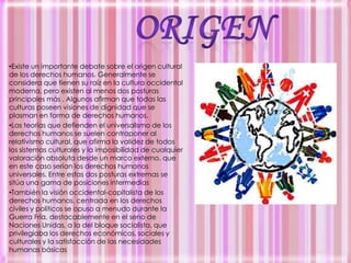 ORIGENExiste un importante debate sobre el origen cultural de los derechos humanos. Generalmente se considera que tienen su raíz en la cultura occidental moderna, pero existen al menos dos posturas principales más . Algunos afirman que todas las culturas poseen visiones de dignidad que se plasman en forma de derechos humanos. 