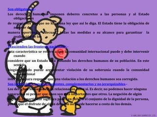Son obligatorios.-Los derechos humanos imponen deberes concretos a las personas y al Estado obligacionesde respetarlos aunque no haya una ley que así lo diga. El Estado tiene la obligación de adoptar de manera oportuna y adecuada todas las medidas a su alcance para garantizar  la realización de los derechos.Trascienden las fronteras nacionales.-Esta característica se refiere a que la comunidad internacional puede y debe intervenir cuando considere que un Estado está violando los derechos humanos de su población. En este sentido, ningún Estado puede argumentar violación de su soberanía cuando la comunidad internacional interviene para requerir que una violación a los derechos humanos sea corregida.Son indivisibles, interdependientes, complementarios y no jerarquizables.-Los derechos humanos están relacionados entre sí. Es decir, no podemos hacer ninguna separación ni pensar que unos son más importantes que otros. La negación de algún derecho en particular significa poner en peligro el conjunto de la dignidad de la persona, por lo que el disfrute de algún derecho no puede hacerse a costa de los demás.
