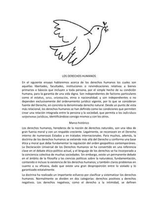 LOS DERECHOS HUMANOS

En el siguiente ensayo hablaremos acerca de los derechos humanos los cuales son
aquellas libertades, facultades, instituciones o reivindicaciones relativas a bienes
primarios o básicos que incluyen a toda persona, por el simple hecho de su condición
humana, para la garantía de una vida digna. Son independientes de factores particulares
como el estatus, sexo, orientación, etnia o nacionalidad; y son independientes o no
dependen exclusivamente del ordenamiento jurídico vigente, por lo que se consideran
fuente del Derecho, en concreto la denominada derecho natural. Desde un punto de vista
más relacional, los derechos humanos se han definido como las condiciones que permiten
crear una relación integrada entre la persona y la sociedad, que permita a los individuos
serpersonas jurídicas, identificándose consigo mismos y con los otros.

                                     Marco histórico
Los derechos humanos, herederos de la noción de derechos naturales, son una idea de
gran fuerza moral y con un respaldo creciente. Legalmente, se reconocen en el Derecho
interno de numerosos Estados y en tratados internacionales. Para muchos, además, la
doctrina de los derechos humanos se extiende más allá del Derecho y conforma una base
ética y moral que debe fundamentar la regulación del orden geopolítico contemporáneo.
La Declaración Universal de los Derechos Humanos se ha convertido en una referencia
clave en el debate ético-político actual, y el lenguaje de los derechos se ha incorporado a
la conciencia colectiva de muchas sociedades. Sin embargo, existe un permanente debate
en el ámbito de la filosofía y las ciencias políticas sobre la naturaleza, fundamentación,
contenido e incluso la existencia de los derechos humanos; y también claros problemas en
cuanto a su eficacia, dado que existe una gran desproporción entre lo violado y lo
garantizado estatalmente.
La doctrina ha realizado un importante esfuerzo por clasificar y sistematizar los derechos
humanos. Normalmente se dividen en dos categorías: derechos positivos y derechos
negativos. Los derechos negativos, como el derecho a la intimidad, se definen
 