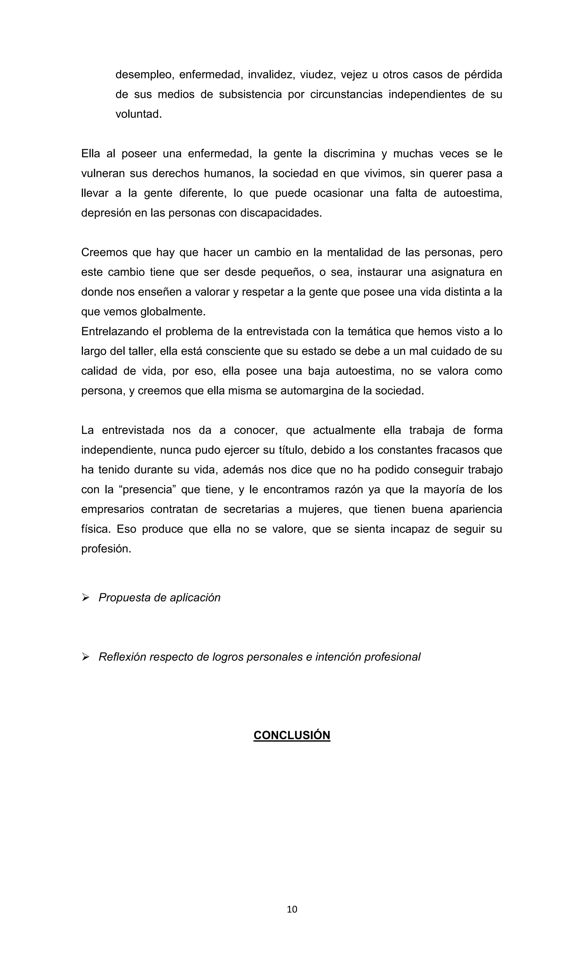 desempleo, enfermedad, invalidez, viudez, vejez u otros casos de pérdida
      de sus medios de subsistencia por circunstancias independientes de su
      voluntad.


Ella al poseer una enfermedad, la gente la discrimina y muchas veces se le
vulneran sus derechos humanos, la sociedad en que vivimos, sin querer pasa a
llevar a la gente diferente, lo que puede ocasionar una falta de autoestima,
depresión en las personas con discapacidades.


Creemos que hay que hacer un cambio en la mentalidad de las personas, pero
este cambio tiene que ser desde pequeños, o sea, instaurar una asignatura en
donde nos enseñen a valorar y respetar a la gente que posee una vida distinta a la
que vemos globalmente.
Entrelazando el problema de la entrevistada con la temática que hemos visto a lo
largo del taller, ella está consciente que su estado se debe a un mal cuidado de su
calidad de vida, por eso, ella posee una baja autoestima, no se valora como
persona, y creemos que ella misma se automargina de la sociedad.


La entrevistada nos da a conocer, que actualmente ella trabaja de forma
independiente, nunca pudo ejercer su título, debido a los constantes fracasos que
ha tenido durante su vida, además nos dice que no ha podido conseguir trabajo
con la “presencia” que tiene, y le encontramos razón ya que la mayoría de los
empresarios contratan de secretarias a mujeres, que tienen buena apariencia
física. Eso produce que ella no se valore, que se sienta incapaz de seguir su
profesión.



 Propuesta de aplicación




 Reflexión respecto de logros personales e intención profesional




                                 CONCLUSIÓN




                                        10
 