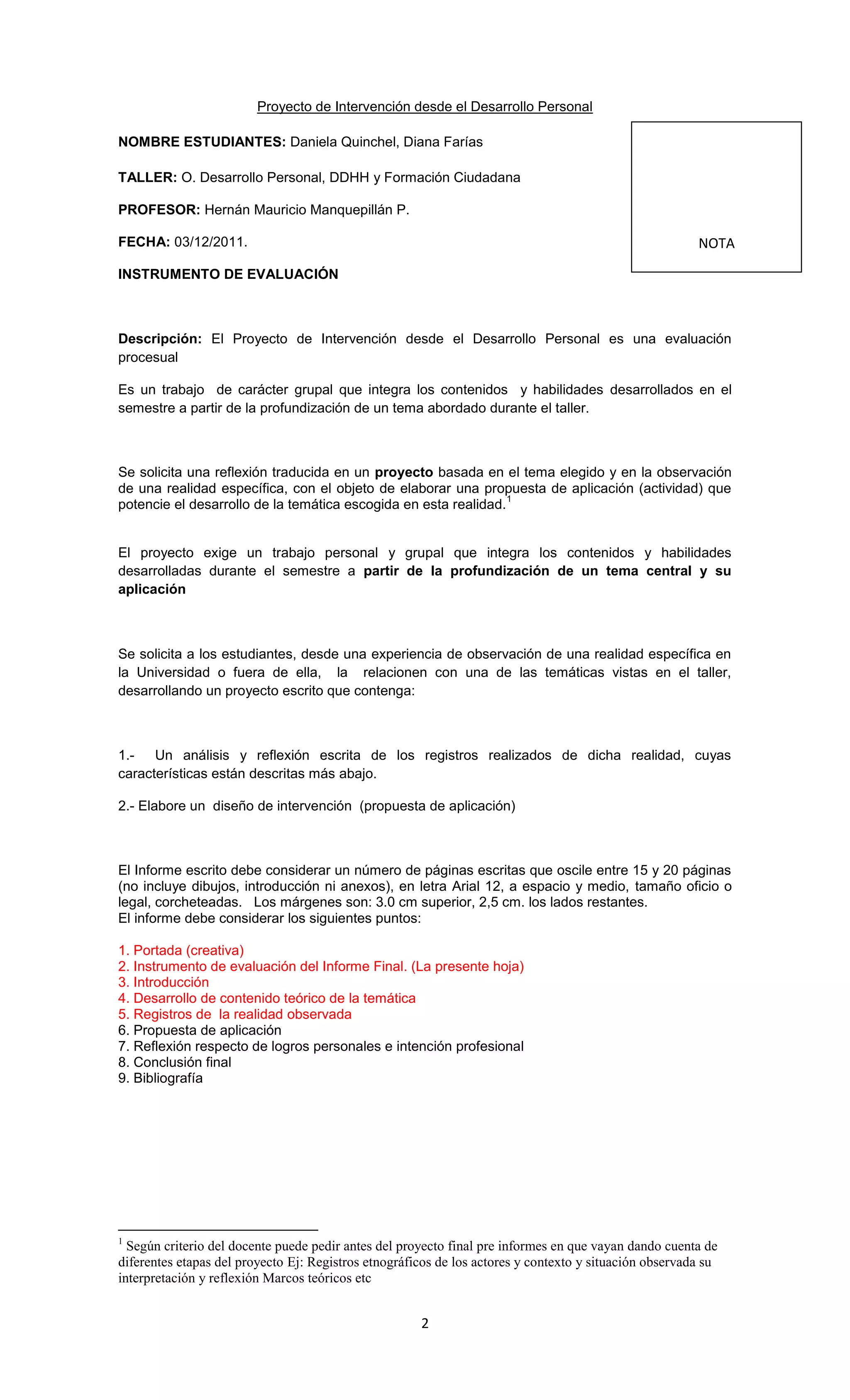 Proyecto de Intervención desde el Desarrollo Personal

NOMBRE ESTUDIANTES: Daniela Quinchel, Diana Farías

TALLER: O. Desarrollo Personal, DDHH y Formación Ciudadana

PROFESOR: Hernán Mauricio Manquepillán P.

FECHA: 03/12/2011.                                                                                      NOTA

INSTRUMENTO DE EVALUACIÓN



Descripción: El Proyecto de Intervención desde el Desarrollo Personal es una evaluación
procesual

Es un trabajo de carácter grupal que integra los contenidos y habilidades desarrollados en el
semestre a partir de la profundización de un tema abordado durante el taller.



Se solicita una reflexión traducida en un proyecto basada en el tema elegido y en la observación
de una realidad específica, con el objeto de elaborar una propuesta de aplicación (actividad) que
                                                                 1
potencie el desarrollo de la temática escogida en esta realidad.


El proyecto exige un trabajo personal y grupal que integra los contenidos y habilidades
desarrolladas durante el semestre a partir de la profundización de un tema central y su
aplicación



Se solicita a los estudiantes, desde una experiencia de observación de una realidad específica en
la Universidad o fuera de ella, la relacionen con una de las temáticas vistas en el taller,
desarrollando un proyecto escrito que contenga:



1.- Un análisis y reflexión escrita de los registros realizados de dicha realidad, cuyas
características están descritas más abajo.

2.- Elabore un diseño de intervención (propuesta de aplicación)



El Informe escrito debe considerar un número de páginas escritas que oscile entre 15 y 20 páginas
(no incluye dibujos, introducción ni anexos), en letra Arial 12, a espacio y medio, tamaño oficio o
legal, corcheteadas. Los márgenes son: 3.0 cm superior, 2,5 cm. los lados restantes.
El informe debe considerar los siguientes puntos:

1. Portada (creativa)
2. Instrumento de evaluación del Informe Final. (La presente hoja)
3. Introducción
4. Desarrollo de contenido teórico de la temática
5. Registros de la realidad observada
6. Propuesta de aplicación
7. Reflexión respecto de logros personales e intención profesional
8. Conclusión final
9. Bibliografía




1
  Según criterio del docente puede pedir antes del proyecto final pre informes en que vayan dando cuenta de
diferentes etapas del proyecto Ej: Registros etnográficos de los actores y contexto y situación observada su
interpretación y reflexión Marcos teóricos etc


                                                      2
 