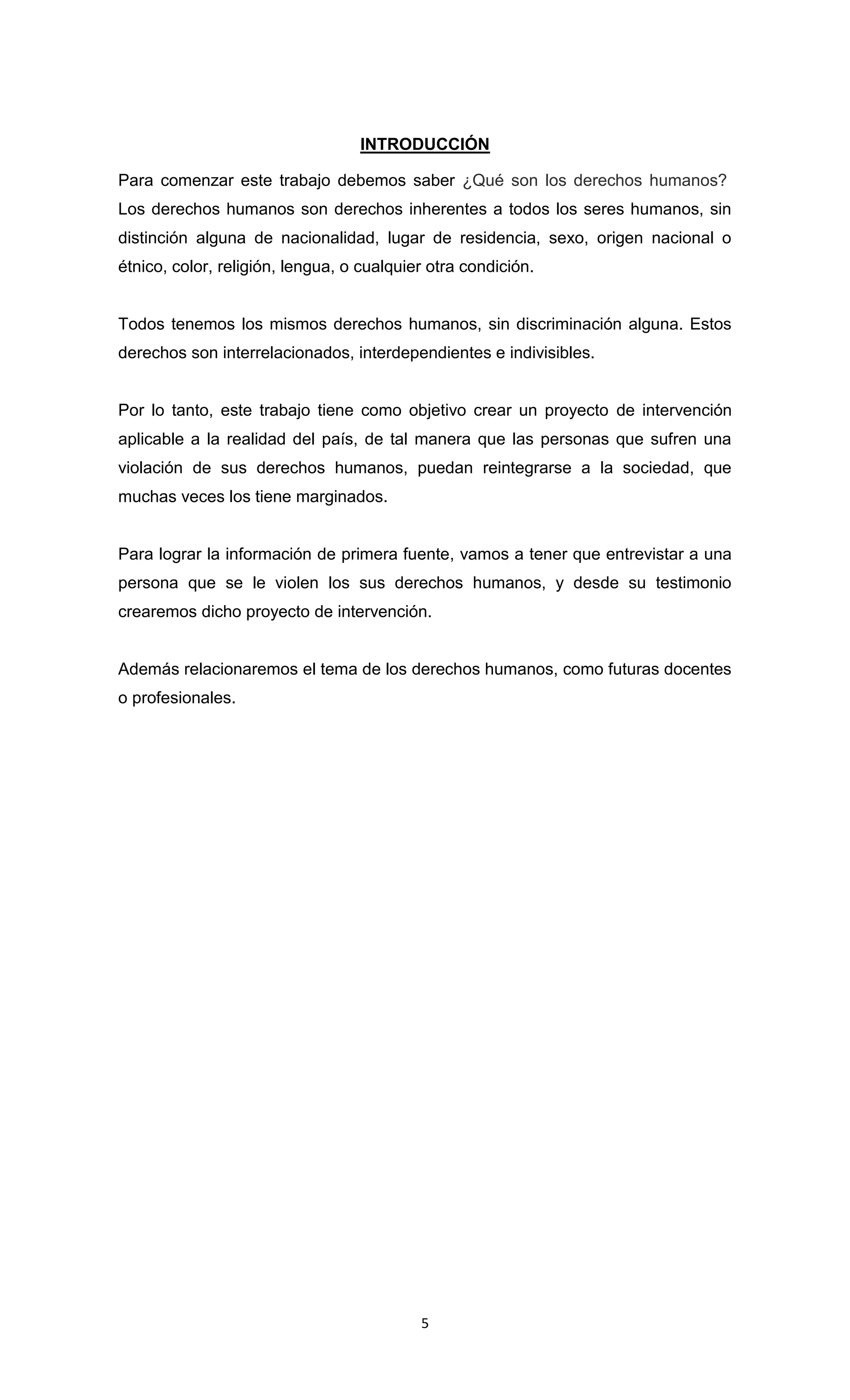 INTRODUCCIÓN

Para comenzar este trabajo debemos saber ¿Qué son los derechos humanos?
Los derechos humanos son derechos inherentes a todos los seres humanos, sin
distinción alguna de nacionalidad, lugar de residencia, sexo, origen nacional o
étnico, color, religión, lengua, o cualquier otra condición.


Todos tenemos los mismos derechos humanos, sin discriminación alguna. Estos
derechos son interrelacionados, interdependientes e indivisibles.


Por lo tanto, este trabajo tiene como objetivo crear un proyecto de intervención
aplicable a la realidad del país, de tal manera que las personas que sufren una
violación de sus derechos humanos, puedan reintegrarse a la sociedad, que
muchas veces los tiene marginados.


Para lograr la información de primera fuente, vamos a tener que entrevistar a una
persona que se le violen los sus derechos humanos, y desde su testimonio
crearemos dicho proyecto de intervención.


Además relacionaremos el tema de los derechos humanos, como futuras docentes
o profesionales.




                                           5
 
