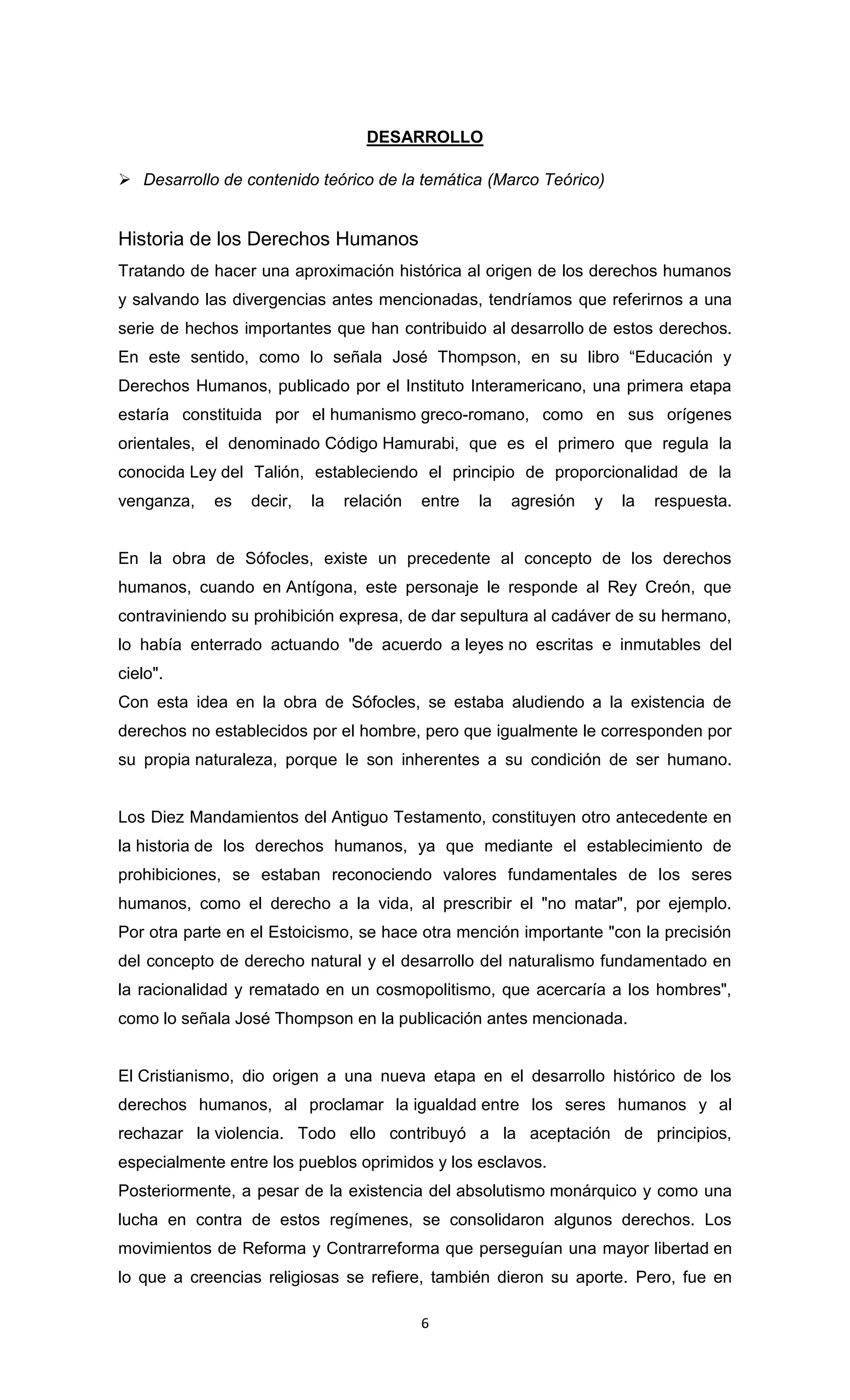 DESARROLLO

 Desarrollo de contenido teórico de la temática (Marco Teórico)


Historia de los Derechos Humanos
Tratando de hacer una aproximación histórica al origen de los derechos humanos
y salvando las divergencias antes mencionadas, tendríamos que referirnos a una
serie de hechos importantes que han contribuido al desarrollo de estos derechos.
En este sentido, como lo señala José Thompson, en su libro “Educación y
Derechos Humanos, publicado por el Instituto Interamericano, una primera etapa
estaría constituida por el humanismo greco-romano, como en sus orígenes
orientales, el denominado Código Hamurabi, que es el primero que regula la
conocida Ley del Talión, estableciendo el principio de proporcionalidad de la
venganza,   es   decir,   la   relación   entre   la   agresión   y   la   respuesta.


En la obra de Sófocles, existe un precedente al concepto de los derechos
humanos, cuando en Antígona, este personaje le responde al Rey Creón, que
contraviniendo su prohibición expresa, de dar sepultura al cadáver de su hermano,
lo había enterrado actuando "de acuerdo a leyes no escritas e inmutables del
cielo".
Con esta idea en la obra de Sófocles, se estaba aludiendo a la existencia de
derechos no establecidos por el hombre, pero que igualmente le corresponden por
su propia naturaleza, porque le son inherentes a su condición de ser humano.


Los Diez Mandamientos del Antiguo Testamento, constituyen otro antecedente en
la historia de los derechos humanos, ya que mediante el establecimiento de
prohibiciones, se estaban reconociendo valores fundamentales de los seres
humanos, como el derecho a la vida, al prescribir el "no matar", por ejemplo.
Por otra parte en el Estoicismo, se hace otra mención importante "con la precisión
del concepto de derecho natural y el desarrollo del naturalismo fundamentado en
la racionalidad y rematado en un cosmopolitismo, que acercaría a los hombres",
como lo señala José Thompson en la publicación antes mencionada.


El Cristianismo, dio origen a una nueva etapa en el desarrollo histórico de los
derechos humanos, al proclamar la igualdad entre los seres humanos y al
rechazar la violencia. Todo ello contribuyó a la aceptación de principios,
especialmente entre los pueblos oprimidos y los esclavos.
Posteriormente, a pesar de la existencia del absolutismo monárquico y como una
lucha en contra de estos regímenes, se consolidaron algunos derechos. Los
movimientos de Reforma y Contrarreforma que perseguían una mayor libertad en
lo que a creencias religiosas se refiere, también dieron su aporte. Pero, fue en

                                          6
 