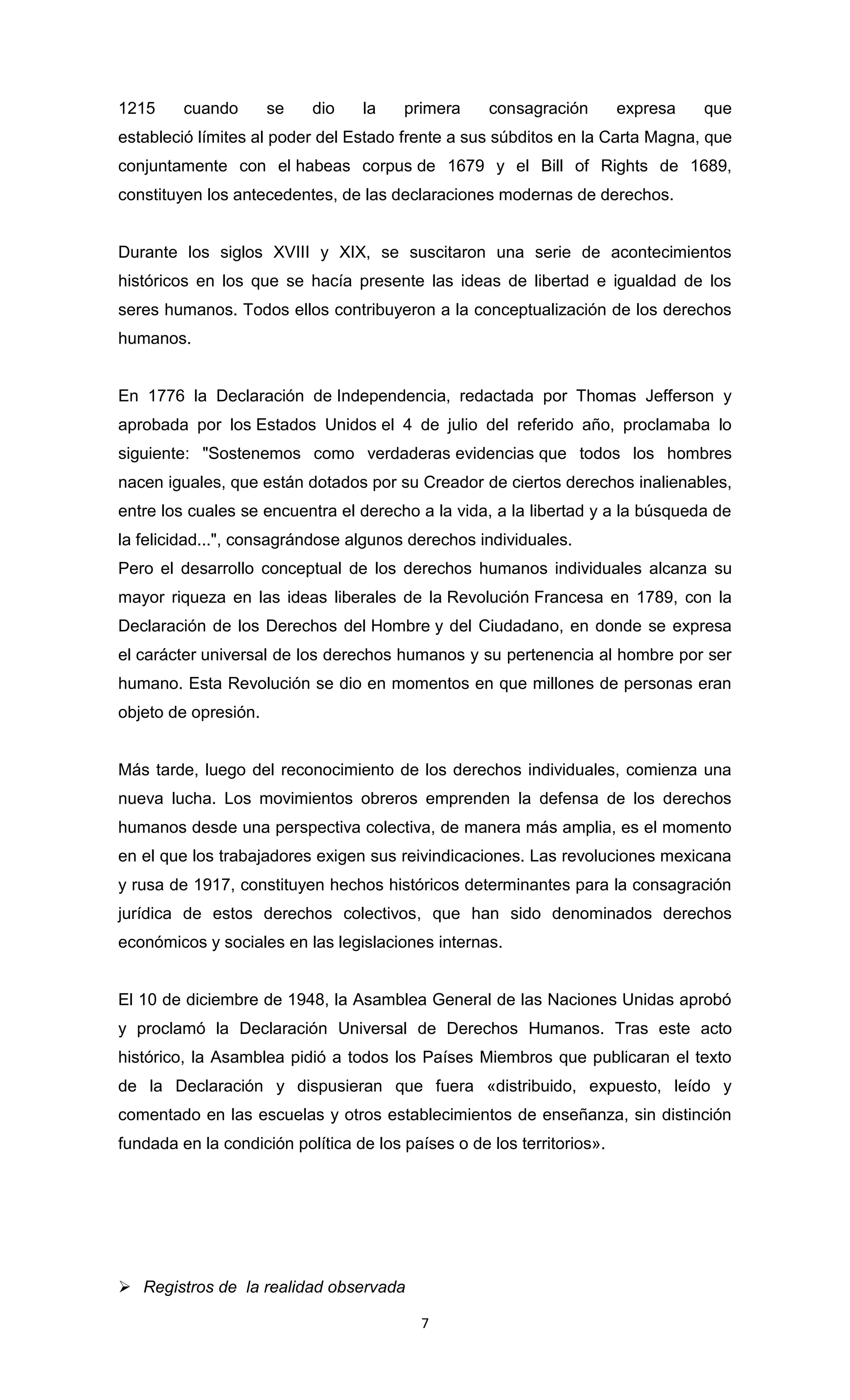 1215     cuando       se   dio    la    primera     consagración        expresa   que
estableció límites al poder del Estado frente a sus súbditos en la Carta Magna, que
conjuntamente con el habeas corpus de 1679 y el Bill of Rights de 1689,
constituyen los antecedentes, de las declaraciones modernas de derechos.


Durante los siglos XVIII y XIX, se suscitaron una serie de acontecimientos
históricos en los que se hacía presente las ideas de libertad e igualdad de los
seres humanos. Todos ellos contribuyeron a la conceptualización de los derechos
humanos.


En 1776 la Declaración de Independencia, redactada por Thomas Jefferson y
aprobada por los Estados Unidos el 4 de julio del referido año, proclamaba lo
siguiente: "Sostenemos como verdaderas evidencias que todos los hombres
nacen iguales, que están dotados por su Creador de ciertos derechos inalienables,
entre los cuales se encuentra el derecho a la vida, a la libertad y a la búsqueda de
la felicidad...", consagrándose algunos derechos individuales.
Pero el desarrollo conceptual de los derechos humanos individuales alcanza su
mayor riqueza en las ideas liberales de la Revolución Francesa en 1789, con la
Declaración de los Derechos del Hombre y del Ciudadano, en donde se expresa
el carácter universal de los derechos humanos y su pertenencia al hombre por ser
humano. Esta Revolución se dio en momentos en que millones de personas eran
objeto de opresión.


Más tarde, luego del reconocimiento de los derechos individuales, comienza una
nueva lucha. Los movimientos obreros emprenden la defensa de los derechos
humanos desde una perspectiva colectiva, de manera más amplia, es el momento
en el que los trabajadores exigen sus reivindicaciones. Las revoluciones mexicana
y rusa de 1917, constituyen hechos históricos determinantes para la consagración
jurídica de estos derechos colectivos, que han sido denominados derechos
económicos y sociales en las legislaciones internas.


El 10 de diciembre de 1948, la Asamblea General de las Naciones Unidas aprobó
y proclamó la Declaración Universal de Derechos Humanos. Tras este acto
histórico, la Asamblea pidió a todos los Países Miembros que publicaran el texto
de la Declaración y dispusieran que fuera «distribuido, expuesto, leído y
comentado en las escuelas y otros establecimientos de enseñanza, sin distinción
fundada en la condición política de los países o de los territorios».




 Registros de la realidad observada

                                          7
 