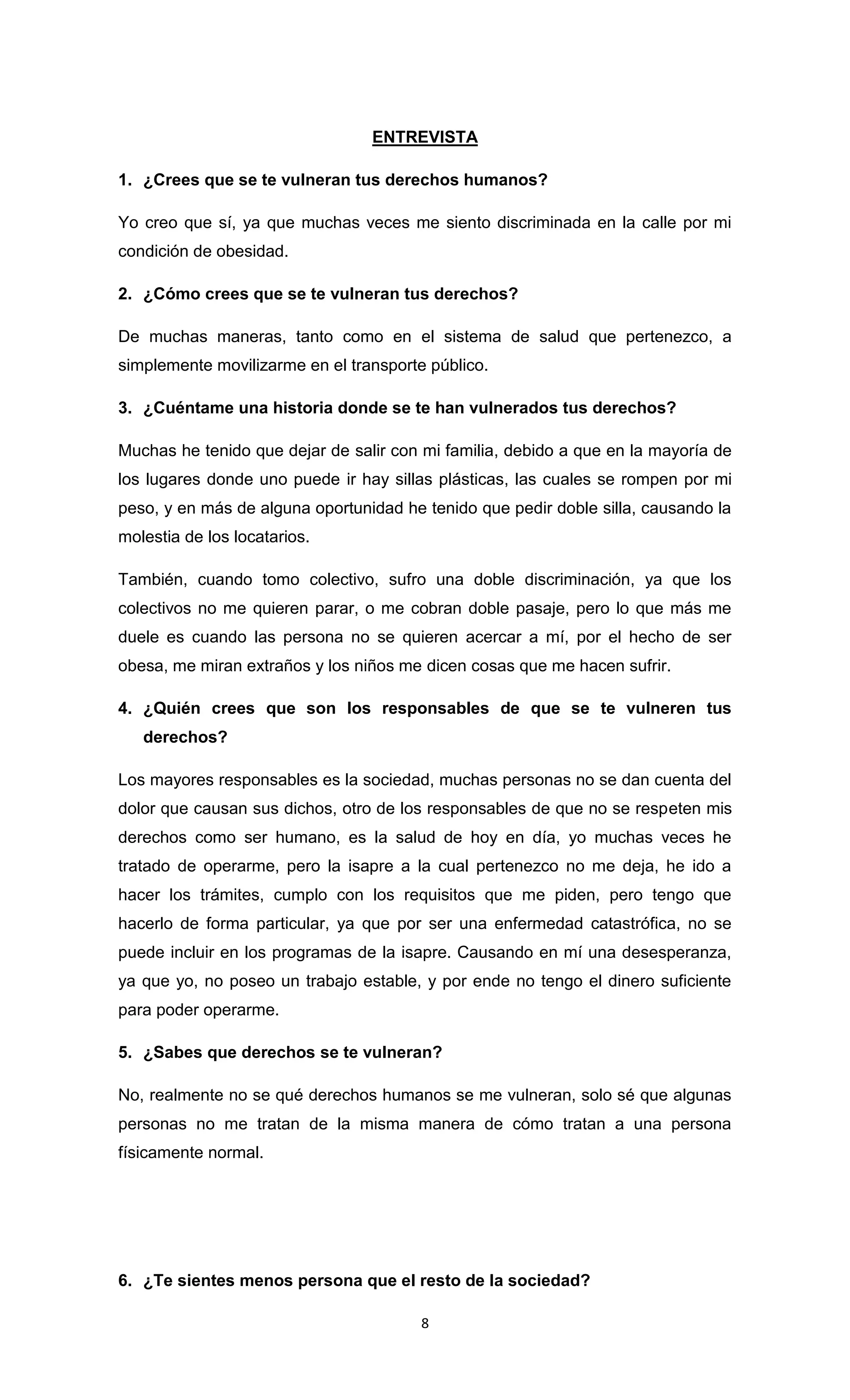 ENTREVISTA

1. ¿Crees que se te vulneran tus derechos humanos?

Yo creo que sí, ya que muchas veces me siento discriminada en la calle por mi
condición de obesidad.

2. ¿Cómo crees que se te vulneran tus derechos?

De muchas maneras, tanto como en el sistema de salud que pertenezco, a
simplemente movilizarme en el transporte público.

3. ¿Cuéntame una historia donde se te han vulnerados tus derechos?

Muchas he tenido que dejar de salir con mi familia, debido a que en la mayoría de
los lugares donde uno puede ir hay sillas plásticas, las cuales se rompen por mi
peso, y en más de alguna oportunidad he tenido que pedir doble silla, causando la
molestia de los locatarios.

También, cuando tomo colectivo, sufro una doble discriminación, ya que los
colectivos no me quieren parar, o me cobran doble pasaje, pero lo que más me
duele es cuando las persona no se quieren acercar a mí, por el hecho de ser
obesa, me miran extraños y los niños me dicen cosas que me hacen sufrir.

4. ¿Quién crees que son los responsables de que se te vulneren tus
   derechos?

Los mayores responsables es la sociedad, muchas personas no se dan cuenta del
dolor que causan sus dichos, otro de los responsables de que no se respeten mis
derechos como ser humano, es la salud de hoy en día, yo muchas veces he
tratado de operarme, pero la isapre a la cual pertenezco no me deja, he ido a
hacer los trámites, cumplo con los requisitos que me piden, pero tengo que
hacerlo de forma particular, ya que por ser una enfermedad catastrófica, no se
puede incluir en los programas de la isapre. Causando en mí una desesperanza,
ya que yo, no poseo un trabajo estable, y por ende no tengo el dinero suficiente
para poder operarme.

5. ¿Sabes que derechos se te vulneran?

No, realmente no se qué derechos humanos se me vulneran, solo sé que algunas
personas no me tratan de la misma manera de cómo tratan a una persona
físicamente normal.




6. ¿Te sientes menos persona que el resto de la sociedad?

                                        8
 