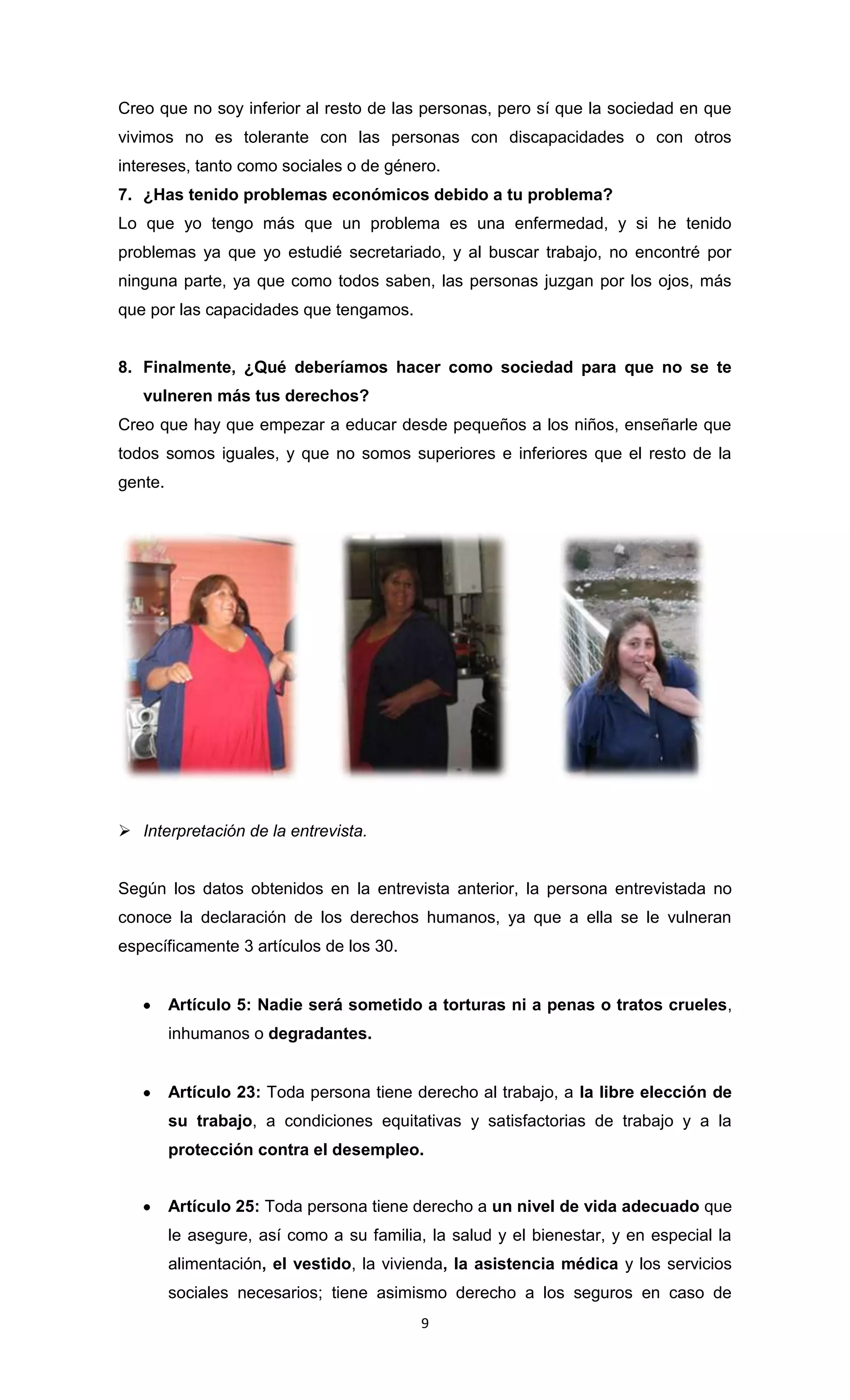 Creo que no soy inferior al resto de las personas, pero sí que la sociedad en que
vivimos no es tolerante con las personas con discapacidades o con otros
intereses, tanto como sociales o de género.
7. ¿Has tenido problemas económicos debido a tu problema?
Lo que yo tengo más que un problema es una enfermedad, y si he tenido
problemas ya que yo estudié secretariado, y al buscar trabajo, no encontré por
ninguna parte, ya que como todos saben, las personas juzgan por los ojos, más
que por las capacidades que tengamos.


8. Finalmente, ¿Qué deberíamos hacer como sociedad para que no se te
   vulneren más tus derechos?
Creo que hay que empezar a educar desde pequeños a los niños, enseñarle que
todos somos iguales, y que no somos superiores e inferiores que el resto de la
gente.




 Interpretación de la entrevista.


Según los datos obtenidos en la entrevista anterior, la persona entrevistada no
conoce la declaración de los derechos humanos, ya que a ella se le vulneran
específicamente 3 artículos de los 30.


         Artículo 5: Nadie será sometido a torturas ni a penas o tratos crueles,
         inhumanos o degradantes.


         Artículo 23: Toda persona tiene derecho al trabajo, a la libre elección de
         su trabajo, a condiciones equitativas y satisfactorias de trabajo y a la
         protección contra el desempleo.


         Artículo 25: Toda persona tiene derecho a un nivel de vida adecuado que
         le asegure, así como a su familia, la salud y el bienestar, y en especial la
         alimentación, el vestido, la vivienda, la asistencia médica y los servicios
         sociales necesarios; tiene asimismo derecho a los seguros en caso de
                                           9
 