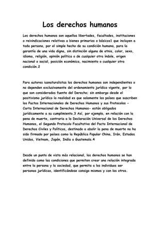 Los derechos humanos
Los derechos humanos son aquellas libertades, facultades, instituciones
o reivindicaciones relativas a bienes primarios o básicos1 que incluyen a
toda persona, por el simple hecho de su condición humana, para la
garantía de una vida digna, sin distinción alguna de etnia, color, sexo,
idioma, religión, opinión política o de cualquier otra índole, origen
nacional o social, posición económica, nacimiento o cualquier otra
condición.2



Para autores iusnaturalistas los derechos humanos son independientes o
no dependen exclusivamente del ordenamiento jurídico vigente, por lo
que son considerados fuente del Derecho; sin embargo desde el
positivismo jurídico la realidad es que solamente los países que suscriben
los Pactos Internacionales de Derechos Humanos y sus Protocolos -
Carta Internacional de Derechos Humanos- están obligados
jurídicamente a su cumplimiento.3 Así, por ejemplo, en relación con la
pena de muerte, contraria a la Declaración Universal de los Derechos
Humanos, el Segundo Protocolo Facultativo del Pacto Internacional de
Derechos Civiles y Políticos, destinado a abolir la pena de muerte no ha
sido firmado por países como la República Popular China, Irán, Estados
Unidos, Vietnam, Japón, India o Guatemala.4



Desde un punto de vista más relacional, los derechos humanos se han
definido como las condiciones que permiten crear una relación integrada
entre la persona y la sociedad, que permita a los individuos ser
personas jurídicas, identificándose consigo mismos y con los otros.
 