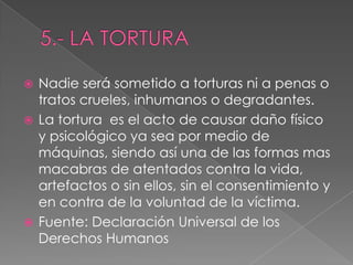  Nadie será sometido a torturas ni a penas o
tratos crueles, inhumanos o degradantes.
 La tortura es el acto de causar daño físico
y psicológico ya sea por medio de
máquinas, siendo así una de las formas mas
macabras de atentados contra la vida,
artefactos o sin ellos, sin el consentimiento y
en contra de la voluntad de la víctima.
 Fuente: Declaración Universal de los
Derechos Humanos
 