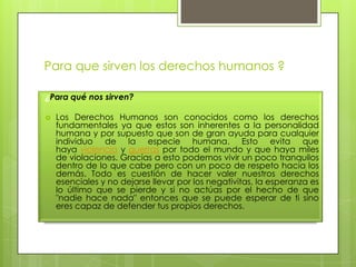 Para que sirven los derechos humanos ?
¿Para qué nos sirven?
 Los Derechos Humanos son conocidos como los derechos
fundamentales ya que estos son inherentes a la personalidad
humana y por supuesto que son de gran ayuda para cualquier
individuo de la especie humana. Esto evita que
haya violencia y guerras por todo el mundo y que haya miles
de violaciones. Gracias a esto podemos vivir un poco tranquilos
dentro de lo que cabe pero con un poco de respeto hacia los
demás. Todo es cuestión de hacer valer nuestros derechos
esenciales y no dejarse llevar por los negativitas, la esperanza es
lo último que se pierde y si no actúas por el hecho de que
"nadie hace nada" entonces que se puede esperar de ti sino
eres capaz de defender tus propios derechos.
 