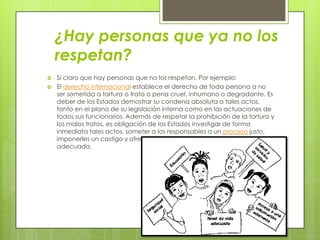 ¿Hay personas que ya no los
respetan?
 Si claro que hay personas que no los respetan. Por ejemplo:
 El derecho internacional establece el derecho de toda persona a no
ser sometida a tortura o trato o pena cruel, inhumano o degradante. Es
deber de los Estados demostrar su condena absoluta a tales actos,
tanto en el plano de su legislación interna como en las actuaciones de
todos sus funcionarios. Además de respetar la prohibición de la tortura y
los malos tratos, es obligación de los Estados investigar de forma
inmediata tales actos, someter a los responsables a un proceso justo,
imponerles un castigo y ofrecer a las víctimas una reparación
adecuada.
 