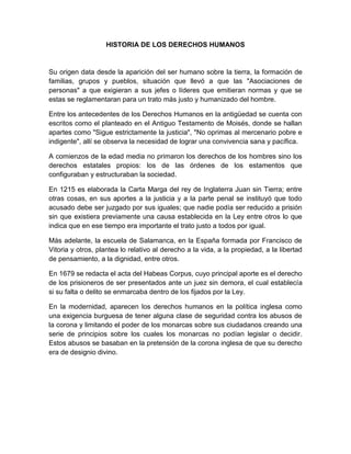 HISTORIA DE LOS DERECHOS HUMANOS
Su origen data desde la aparición del ser humano sobre la tierra, la formación de
familias, grupos y pueblos, situación que llevó a que las "Asociaciones de
personas" a que exigieran a sus jefes o líderes que emitieran normas y que se
estas se reglamentaran para un trato más justo y humanizado del hombre.
Entre los antecedentes de los Derechos Humanos en la antigüedad se cuenta con
escritos como el planteado en el Antiguo Testamento de Moisés, donde se hallan
apartes como "Sigue estrictamente la justicia", "No oprimas al mercenario pobre e
indigente", allí se observa la necesidad de lograr una convivencia sana y pacífica.
A comienzos de la edad media no primaron los derechos de los hombres sino los
derechos estatales propios: los de las órdenes de los estamentos que
configuraban y estructuraban la sociedad.
En 1215 es elaborada la Carta Marga del rey de Inglaterra Juan sin Tierra; entre
otras cosas, en sus aportes a la justicia y a la parte penal se instituyó que todo
acusado debe ser juzgado por sus iguales; que nadie podía ser reducido a prisión
sin que existiera previamente una causa establecida en la Ley entre otros lo que
indica que en ese tiempo era importante el trato justo a todos por igual.
Más adelante, la escuela de Salamanca, en la España formada por Francisco de
Vitoria y otros, plantea lo relativo al derecho a la vida, a la propiedad, a la libertad
de pensamiento, a la dignidad, entre otros.
En 1679 se redacta el acta del Habeas Corpus, cuyo principal aporte es el derecho
de los prisioneros de ser presentados ante un juez sin demora, el cual establecía
si su falta o delito se enmarcaba dentro de los fijados por la Ley.
En la modernidad, aparecen los derechos humanos en la política inglesa como
una exigencia burguesa de tener alguna clase de seguridad contra los abusos de
la corona y limitando el poder de los monarcas sobre sus ciudadanos creando una
serie de principios sobre los cuales los monarcas no podían legislar o decidir.
Estos abusos se basaban en la pretensión de la corona inglesa de que su derecho
era de designio divino.
 