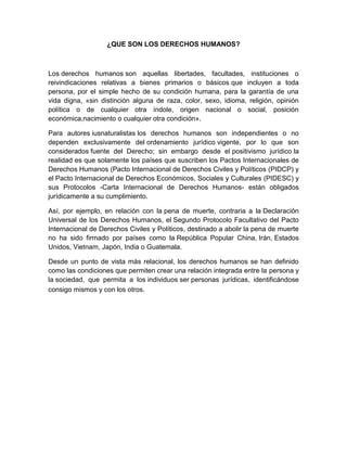 ¿QUE SON LOS DERECHOS HUMANOS?
Los derechos humanos son aquellas libertades, facultades, instituciones o
reivindicaciones relativas a bienes primarios o básicos que incluyen a toda
persona, por el simple hecho de su condición humana, para la garantía de una
vida digna, «sin distinción alguna de raza, color, sexo, idioma, religión, opinión
política o de cualquier otra índole, origen nacional o social, posición
económica,nacimiento o cualquier otra condición».
Para autores iusnaturalistas los derechos humanos son independientes o no
dependen exclusivamente del ordenamiento jurídico vigente, por lo que son
considerados fuente del Derecho; sin embargo desde el positivismo jurídico la
realidad es que solamente los países que suscriben los Pactos Internacionales de
Derechos Humanos (Pacto Internacional de Derechos Civiles y Políticos (PIDCP) y
el Pacto Internacional de Derechos Económicos, Sociales y Culturales (PIDESC) y
sus Protocolos -Carta Internacional de Derechos Humanos- están obligados
jurídicamente a su cumplimiento.
Así, por ejemplo, en relación con la pena de muerte, contraria a la Declaración
Universal de los Derechos Humanos, el Segundo Protocolo Facultativo del Pacto
Internacional de Derechos Civiles y Políticos, destinado a abolir la pena de muerte
no ha sido firmado por países como la República Popular China, Irán, Estados
Unidos, Vietnam, Japón, India o Guatemala.
Desde un punto de vista más relacional, los derechos humanos se han definido
como las condiciones que permiten crear una relación integrada entre la persona y
la sociedad, que permita a los individuos ser personas jurídicas, identificándose
consigo mismos y con los otros.
 
