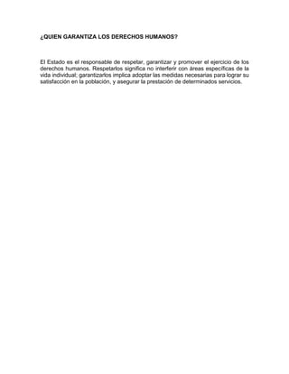 ¿QUIEN GARANTIZA LOS DERECHOS HUMANOS?
El Estado es el responsable de respetar, garantizar y promover el ejercicio de los
derechos humanos. Respetarlos significa no interferir con áreas específicas de la
vida individual; garantizarlos implica adoptar las medidas necesarias para lograr su
satisfacción en la población, y asegurar la prestación de determinados servicios.
 