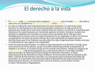 El derecho a la vida
 El derecho a la vida es el que tiene cualquier ser humano por el simple hecho de existir y
estar vivo; se considera un derecho fundamental de la persona.
 La vida es el derecho más importante para los seres humanos. La vida tiene varios
factores; la vida humana en sus formas corporales y psíquicas, la vida social de las
personas por medio de la cual estos realizan obras en común y la vida de la naturaleza que
relaciona a los seres humanos con las demás especies vivientes. Entonces cuando este
derecho es regulado son tomados en cuenta estas tres facetas de la vida que están
divididas pero se toman como un todo al momento de ser reguladas, es decir, el correcto
cumplimiento de estos tres puntos dentro de lo que representa el respeto por este
derecho hacen que el ser humano no solo sobreviva (que tenga funciones vitales, sino que
viva plenamente, que sugiera una integridad).
 Entre los derechos del hombre, sin duda el más importante es el derecho a la vida, pues
es la razón de ser de los demás, ya que no tendría sentido garantizar la propiedad, la
religión o la cultura, si el sujeto al que se los concede está muerto. Integra la categoría de
derechos civiles, y de primera generación, y está reconocido en numerosos tratados
internacionales: la Declaración Universal de los Derechos Humanos, el Pacto
Internacional de los Derechos Civiles y Políticos, la Convención sobre los Derechos del
Niño, el Pacto de San José de Costa Rica, la Convención para la Sanción del Delito de
Genocidio, la Convención Internacional sobre la Eliminación de todas las Formas de
Discriminación Racial, y la Convención contra la Tortura y otros Tratos o Penas
Crueles, Inhumanas y Degradantes.

 