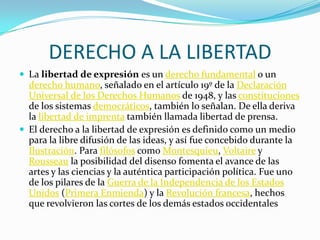 DERECHO A LA LIBERTAD
 La libertad de expresión es un derecho fundamental o un

derecho humano, señalado en el artículo 19º de la Declaración
Universal de los Derechos Humanos de 1948, y las constituciones
de los sistemas democráticos, también lo señalan. De ella deriva
la libertad de imprenta también llamada libertad de prensa.
 El derecho a la libertad de expresión es definido como un medio
para la libre difusión de las ideas, y así fue concebido durante la
Ilustración. Para filósofos como Montesquieu, Voltaire y
Rousseau la posibilidad del disenso fomenta el avance de las
artes y las ciencias y la auténtica participación política. Fue uno
de los pilares de la Guerra de la Independencia de los Estados
Unidos (Primera Enmienda) y la Revolución francesa, hechos
que revolvieron las cortes de los demás estados occidentales

 