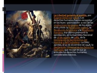 La Libertad guiando al pueblo, por
Eugene Delacroix (1830). Los
derechos humanos fueron recogidos
en las leyes -positivación- a raíz de las
revoluciones burguesas de los siglos
XVII y XVIII: la Revolución inglesa, la
Revolución Americana y la Revolución
francesa; ésa última promovió la
aprobación, en la Asamblea Nacional
de 26 de agosto de 1789, de la
Declaración de los Derechos del
Hombre y del Ciudadano. La ONU
aprobó, el 10 de diciembre de 1948, la
Declaración Universal de los Derechos
Humanos que recoge en sus 30
artículos los derechos humanos
considerados básicos.

 