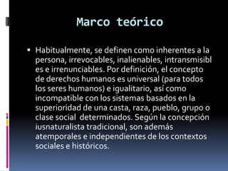 Marco teórico
 Habitualmente, se definen como inherentes a la
persona, irrevocables, inalienables, intransmisibl
es e irrenunciables. Por definición, el concepto
de derechos humanos es universal (para todos
los seres humanos) e igualitario, así como
incompatible con los sistemas basados en la
superioridad de una casta, raza, pueblo, grupo o
clase social determinados. Según la concepción
iusnaturalista tradicional, son además
atemporales e independientes de los contextos
sociales e históricos.

 