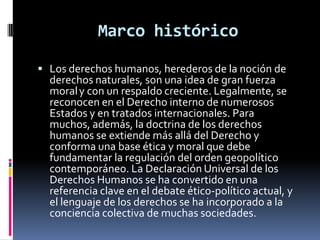 Marco histórico
 Los derechos humanos, herederos de la noción de

derechos naturales, son una idea de gran fuerza
moral y con un respaldo creciente. Legalmente, se
reconocen en el Derecho interno de numerosos
Estados y en tratados internacionales. Para
muchos, además, la doctrina de los derechos
humanos se extiende más allá del Derecho y
conforma una base ética y moral que debe
fundamentar la regulación del orden geopolítico
contemporáneo. La Declaración Universal de los
Derechos Humanos se ha convertido en una
referencia clave en el debate ético-político actual, y
el lenguaje de los derechos se ha incorporado a la
conciencia colectiva de muchas sociedades.

 