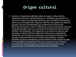 Origen cultural
 Existe un importante debate sobre el origen cultural de los

derechos humanos. Generalmente se considera que tienen su
raíz en la cultura occidental moderna, pero existen al menos dos
posturas principales más. Algunos afirman que todas las culturas
poseen visiones de dignidad que se plasman en forma de
derechos humanos, y hacen referencia a proclamaciones como la
Carta de Manden, de 1222, declaración fundacional del Imperio
de Malí. No obstante, ni en japonés ni en sánscrito clásico, por
ejemplo, existió el término derecho hasta que se produjeron
contactos con la cultura occidental, ya que estas culturas han
puesto tradicionalmente el acento en los deberes. Existen
también quienes consideran que Occidente no ha creado la idea
ni el concepto de derechos humanos, aunque sí una manera
concreta de sistematizarlos, una discusión progresiva y el
proyecto de una filosofía de los derechos humanos.

 