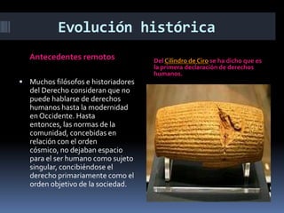 Evolución histórica
Antecedentes remotos
 Muchos filósofos e historiadores

del Derecho consideran que no
puede hablarse de derechos
humanos hasta la modernidad
en Occidente. Hasta
entonces, las normas de la
comunidad, concebidas en
relación con el orden
cósmico, no dejaban espacio
para el ser humano como sujeto
singular, concibiéndose el
derecho primariamente como el
orden objetivo de la sociedad.

Del Cilindro de Ciro se ha dicho que es
la primera declaración de derechos
humanos.

 