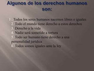 1 . Todos los seres humanos nacemos libres e iguales
2. Todo el mundo tiene derecho a estos derechos
3. Derecho a la vida
4. Nadie será sometido a tortura
5. Todo ser humano tiene derecho a una
personalidad jurídica
6. Todos somos iguales ante la ley

 