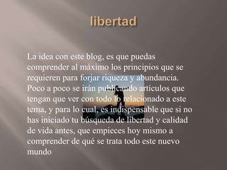 La idea con este blog, es que puedas
comprender al máximo los principios que se
requieren para forjar riqueza y abundancia.
Poco a poco se irán publicando artículos que
tengan que ver con todo lo relacionado a este
tema, y para lo cual, es indispensable que si no
has iniciado tu búsqueda de libertad y calidad
de vida antes, que empieces hoy mismo a
comprender de qué se trata todo este nuevo
mundo

 