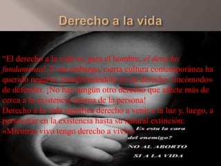 “El derecho a la vida es, para el hombre, el derecho
fundamental. Y sin embargo, cierta cultura contemporánea ha
querido negarlo, transformándolo en un derecho «incómodo»
de defender. ¡No hay ningún otro derecho que afecte más de
cerca a la existencia misma de la persona!
Derecho a la vida significa derecho a venir a la luz y, luego, a
perseverar en la existencia hasta su natural extinción:
«Mientras vivo tengo derecho a vivir.»

 