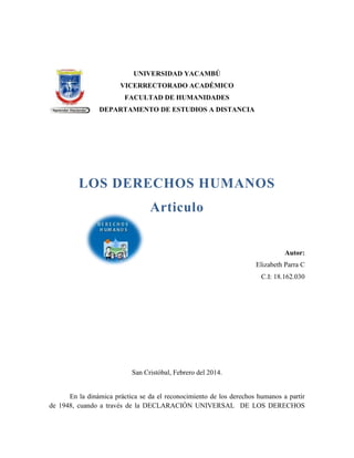 UNIVERSIDAD YACAMBÚ
VICERRECTORADO ACADÉMICO
FACULTAD DE HUMANIDADES
DEPARTAMENTO DE ESTUDIOS A DISTANCIA

LOS DERECHOS HUMANOS
Articulo

Autor:
Elizabeth Parra C
C.I: 18.162.030

San Cristóbal, Febrero del 2014.

En la dinámica práctica se da el reconocimiento de los derechos humanos a partir
de 1948, cuando a través de la DECLARACIÓN UNIVERSAL DE LOS DERECHOS

 