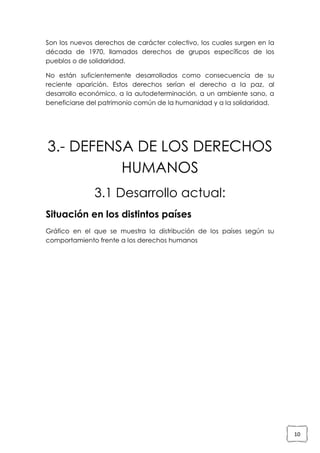 Son los nuevos derechos de carácter colectivo, los cuales surgen en la
década de 1970, llamados derechos de grupos específicos de los
pueblos o de solidaridad.
No están suficientemente desarrollados como consecuencia de su
reciente aparición. Estos derechos serían el derecho a la paz, al
desarrollo económico, a la autodeterminación, a un ambiente sano, a
beneficiarse del patrimonio común de la humanidad y a la solidaridad.

3.- DEFENSA DE LOS DERECHOS
HUMANOS
3.1 Desarrollo actual:
Situación en los distintos países
Gráfico en el que se muestra la distribución de los países según su
comportamiento frente a los derechos humanos

10

 