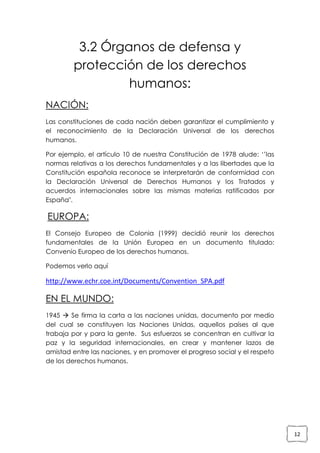 3.2 Órganos de defensa y
protección de los derechos
humanos:
NACIÓN:
Las constituciones de cada nación deben garantizar el cumplimiento y
el reconocimiento de la Declaración Universal de los derechos
humanos.
Por ejemplo, el artículo 10 de nuestra Constitución de 1978 alude: ‘’las
normas relativas a los derechos fundamentales y a las libertades que la
Constitución española reconoce se interpretarán de conformidad con
la Declaración Universal de Derechos Humanos y los Tratados y
acuerdos internacionales sobre las mismas materias ratificados por
España".

EUROPA:
El Consejo Europeo de Colonia (1999) decidió reunir los derechos
fundamentales de la Unión Europea en un documento titulado:
Convenio Europeo de los derechos humanos.
Podemos verlo aquí

http://www.echr.coe.int/Documents/Convention_SPA.pdf

EN EL MUNDO:
1945  Se firma la carta a las naciones unidas, documento por medio
del cual se constituyen las Naciones Unidas, aquellos países al que
trabaja por y para la gente. Sus esfuerzos se concentran en cultivar la
paz y la seguridad internacionales, en crear y mantener lazos de
amistad entre las naciones, y en promover el progreso social y el respeto
de los derechos humanos.

12

 