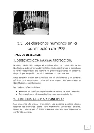 3.3 Los derechos humanos en la
constitución de 1978:
TIPOS DE DERECHOS:
1. DERECHOS CON MÁXIMA PROTECCIÓN:
Nuestra constitución otorga el máximo nivel de protección a las
libertades y a derechos fundamentales. Aquí encontramos, el derecho a
la vida y la seguridad, a la libertad, las garantías judiciales, los derechos
de participación política y social, y el derecho a educación.
Estos derechos deben ser cumplidos por los ciudadanos y los poderes
públicos, que no pueden contradecirse a ninguna ley, puesto que la
Constitución es la máxima ley.
Los poderes máximos deben:



Remover los obstáculos que impidan el disfrute de estos derechos
Promover las condiciones objetivas para su cumplimiento.

2. DERECHOS, DEBERES Y PRINCIPIOS:
Son derechos de menor protección. Los poderes públicos deben
respetar los derechos, como libre matrimonio, propiedad privada,
herencia… Sólo se podrá limitar mediante una ley, que respetará su
contenido esencial.

13

 