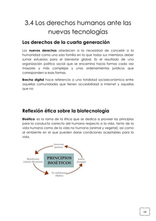 3.4 Los derechos humanos ante las
nuevas tecnologías
Los derechos de la cuarta generación
Los nuevos derechos obedecen a la necesidad de concebir a la
humanidad como una sola familia en la que todos sus miembros deber
sumar esfuerzos para el bienestar global. Es el resultado de una
organización político social que se encamina hacia formas cada vez
mayores y más complejas y unos ordenamientos jurídicos que
corresponden a esas formas.
Brecha digital hace referencia a una totalidad socioeconómica entre
aquellas comunidades que tienen accesibilidad a Internet y aquellas
que no

Reflexión ética sobre la biotecnología
Bioética es la rama de la ética que se dedica a proveer los principios
para la conducta correcta del humano respecto a la vida, tanto de la
vida humana como de la vida no humana (animal y vegetal), así como
al ambiente en el que pueden darse condiciones aceptables para la
vida.

14

 