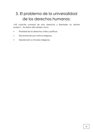 5. El problema de la universalidad
de los derechos humanos:
<<El carácter universal de esos derechos y libertades no admite
dudas>>. Se dieron dificultades como:
•

Prioridad de los derechos civiles y políticos.

•

Discriminación por motivos religiosos.

•

Desatención a minorías indígenas.

15

 