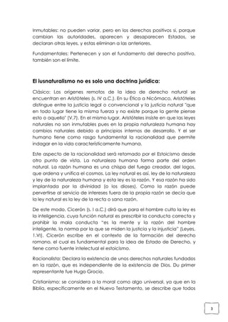 Inmutables: no pueden variar, pero en los derechos positivos si, porque
cambian las autoridades, aparecen y desaparecen Estados, se
declaran otras leyes, y estas eliminan a las anteriores.
Fundamentales: Pertenecen y son el fundamento del derecho positivo,
también son el límite.

El iusnaturalismo no es solo una doctrina jurídica:
Clásico: Los orígenes remotos de la idea de derecho natural se
encuentran en Aristóteles (s. IV a.C.). En su Ética a Nicómaco, Aristóteles
distingue entre la justicia legal o convencional y la justicia natural "que
en todo lugar tiene la misma fuerza y no existe porque la gente piense
esto o aquello" (V,7). En el mismo lugar, Aristóteles insiste en que las leyes
naturales no son inmutables pues en la propia naturaleza humana hay
cambios naturales debido a principios internos de desarrollo. Y el ser
humano tiene como rasgo fundamental la racionalidad que permite
indagar en la vida característicamente humana.
Este aspecto de la racionalidad será retomado por el Estoicismo desde
otro punto de vista. La naturaleza humana forma parte del orden
natural. La razón humana es una chispa del fuego creador, del logos,
que ordena y unifica el cosmos. La ley natural es así, ley de la naturaleza
y ley de la naturaleza humana y esta ley es la razón. Y esa razón ha sido
implantada por la divinidad (o los dioses). Como la razón puede
pervertirse al servicio de intereses fuera de la propia razón se decía que
la ley natural es la ley de la recta o sana razón.
De este modo, Cicerón (s. I a.C.) dirá que para el hombre culto la ley es
la inteligencia, cuya función natural es prescribir la conducta correcta y
prohibir la mala conducta “es la mente y la razón del hombre
inteligente, la norma por la que se miden la justicia y la injusticia” (Leyes,
1.VI). Cicerón escribe en el contexto de la formación del derecho
romano, el cual es fundamental para la idea de Estado de Derecho, y
tiene como fuente intelectual el estoicismo.
Racionalista: Declara la existencia de unos derechos naturales fundados
en la razón, que es independiente de la existencia de Dios. Du primer
representante fue Hugo Grocio.
Cristianismo: se considera a la moral como algo universal, ya que en la
Biblia, específicamente en el Nuevo Testamento, se describe que todos

3

 