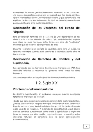 los hombres (incluso los gentiles) tienen una "ley escrita en sus corazones"
, lo que es interpretado como una ley natural que fue dada por Dios,
que es manifestada como una moralidad innata, y que constituye la raíz
espiritual de la consciencia humana. Es decir los derechos naturales no
pueden justificarse sin la existencia de Dios.

Declaración de los Derechos del Estado de
Virginia.
Esta declaración formada en el 1776 no es una declaración de los
derechos de hombre, sino del ciudadano. Solo está determinada para
una clase de seres humanos, estos tienen una serie de “privilegios”
mientras que los esclavos están privados de ellos.
El punto 1 constituya un ejemplo de igualdad, pero tiene un inciso, ya
que solo se cumple cuando estas dentro de la sociedad, por lo tanto la
hace parcial.

Declaración de Derechos de Hombre y del
Ciudadano.
Fue aprobada por la Asamblea Constituyente francesa en 1789. Son
diecisiete artículos y reconoce la igualdad entre todos los seres
humanos.
Sus creadores creían en los principios del iusnaturalismo teocéntrico.

1.2. Siglo XIX
Problemas del iusnaturalismo
La doctrina iusnaturalista, sin embargo, presenta algunas cuestiones
totalmente imposibles de resolver:
-Dado que estos derechos naturales dependen de la existencia de Dios,
¿desde qué confesión religiosa hay que fundamentar estos derechos?
Pues tenemos constancia de los distintos ritos y carácter de los dioses de
cada una de las religiones. Y, además de esta dificultad, ¿qué ocurre
con las personas autodefinidas como ateas o agnósticas? Es digno de
tener en cuenta que ellos podrían argumentar que no respetan estos
derechos naturales al considerar que no están correctamente
fundamentados.

4

 