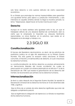 solo tiene derecho a voto quienes disfruten de cierta capacidad
económica.
Es un Estado que promulga las normas imprescindibles para garantizar
una igualdad formal, pero ejerce su jurisdicción mínimamente, y solo
interviene en aquellos ámbitos donde no llega la iniciativa privada. Su
lema: “Dejad pasar, dejad hacer; el mundo marcha por sí solo.”

Derecho
Aunque en la teoría existiese esta igualdad ante la ley, en que el
trabajador disfruta de una absoluta libertad de contratación, bien es
cierto que le empresario le impondrá sus cláusulas fácilmente
reprochables. La única libertad, en la práctica, que reside en el
trabajador es la de elegir su trabajo o no.

2.3 SIGLO XX
Constitucionalización
El fracaso del liberalismo decimonónico, es decir, de las prácticas de
positivismo jurídico en el siglo XIX desemboca en la Primera Guerra
Mundial. Tras esta guerra se ensayan varias soluciones: el Estado
comunista, el fascista y el democrático de derecho, el cual sí reconoce
los derechos humanos.
La constitucionalización de dichos derechos se produjo primeramente
en democracias liberales del mundo occidental, las cuales se
preocuparon en cumplir con el lema plasmado en el artículo nº 16 de la
Declaración de 1789, que rezaba la garantización de los derechos del
hombre. Se reconocieron por primera vez los derechos humanos.

Internacionalización
Se llevó a cabo después de la Segunda Guerra Mundial. Se aprobó la
Declaración Universal de los Derechos Humanos el 10 de diciembre dde
1948, y significó:
·Que la firma de un estado de estos derechos significaba que eran de
obligado cumplimiento para él.
·Que se legitimaba la obligación de injerencia si un Estado no respetaba
dichos derechos humanos.

6

 