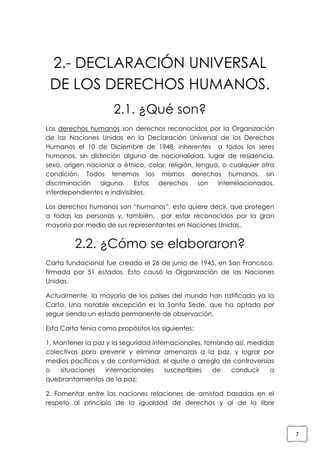 2.- DECLARACIÓN UNIVERSAL
DE LOS DERECHOS HUMANOS.
2.1. ¿Qué son?
Los derechos humanos son derechos reconocidos por la Organización
de las Naciones Unidas en la Declaración Universal de los Derechos
Humanos el 10 de Diciembre de 1948, inherentes a todos los seres
humanos, sin distinción alguna de nacionalidad, lugar de residencia,
sexo, origen nacional o étnico, color, religión, lengua, o cualquier otra
condición. Todos tenemos los mismos derechos humanos, sin
discriminación alguna. Estos derechos son interrelacionados,
interdependientes e indivisibles.
Los derechos humanos son “humanos”, esto quiere decir, que protegen
a todas las personas y, también, por estar reconocidos por la gran
mayoría por medio de sus representantes en Naciones Unidas.

2.2. ¿Cómo se elaboraron?
Carta fundacional fue creada el 26 de junio de 1945, en San Francisco,
firmada por 51 estados. Esto causó la Organización de las Naciones
Unidas.
Actualmente, la mayoría de los países del mundo han ratificado ya la
Carta. Una notable excepción es la Santa Sede, que ha optado por
seguir siendo un estado permanente de observación.
Esta Carta tenía como propósitos los siguientes:
1. Mantener la paz y la seguridad internacionales, tomando así, medidas
colectivas para prevenir y eliminar amenazas a la paz, y lograr por
medios pacíficos y de conformidad, el ajuste o arreglo de controversias
o
situaciones
internacionales
susceptibles
de
conducir
a
quebrantamientos de la paz;
2. Fomentar entre las naciones relaciones de amistad basadas en el
respeto al principio de la igualdad de derechos y al de la libre

7

 